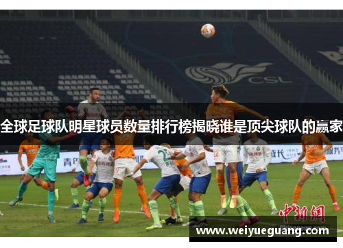全球足球队明星球员数量排行榜揭晓谁是顶尖球队的赢家