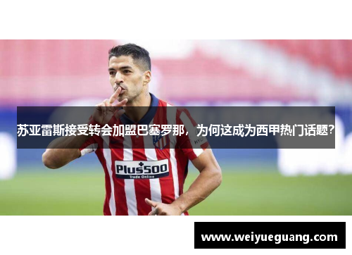苏亚雷斯接受转会加盟巴塞罗那，为何这成为西甲热门话题？